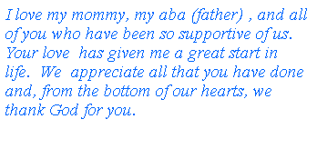 Text Box: I love my mommy, my aba (father) , and all of you who have been so supportive of us. Your love  has given me a great start in life.  We  appreciate all that you have done and, from the bottom of our hearts, we thank God for you.
